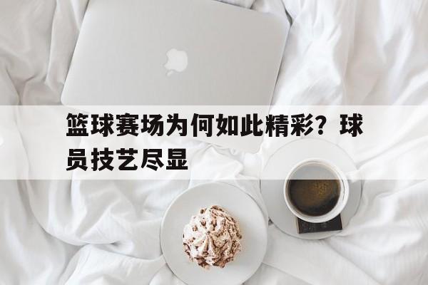 篮球赛场为何如此精彩？球员技艺尽显